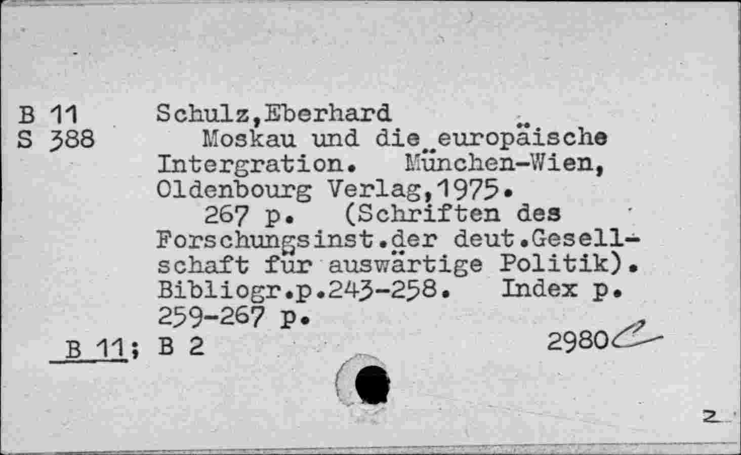 ﻿B 11
S 588
B 11
Schulz,Eberhard
Moskau und di©^europäische Intergration.	München-Wien,
Oldenbourg Verlag,1975» 267 p. (Schriften des Forschungsinst.der deut.Gesellschaft fur auswärtige Politik). Bibliogr.p.243-258.	Index p.
259-267 p. B 2
2980^-
2_